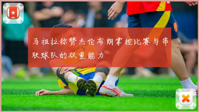 马祖拉称赞杰伦布朗掌控比赛与串联球队的双重能力