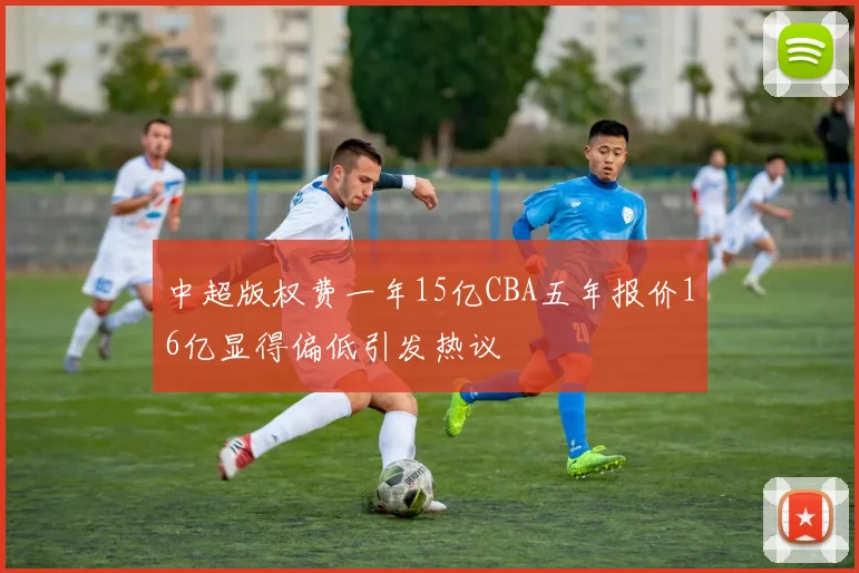 中超版权费一年15亿CBA五年报价16亿显得偏低引发热议