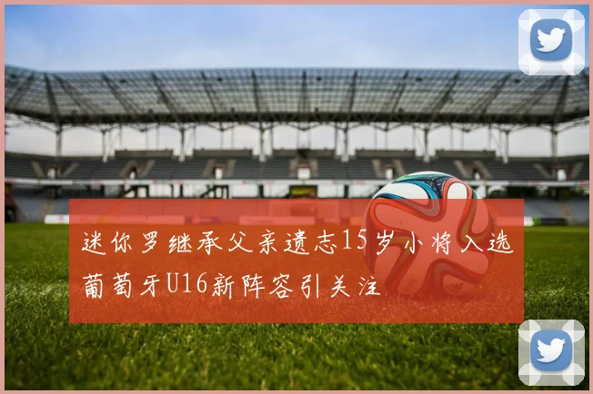 迷你罗继承父亲遗志15岁小将入选葡萄牙U16新阵容引关注