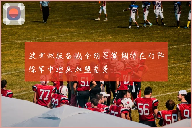 波津积极备战全明星赛期待在对阵绿军中迎来加盟首秀