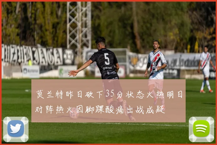 莫兰特昨日砍下35分状态火热明日对阵热火因脚踝酸痛出战成疑