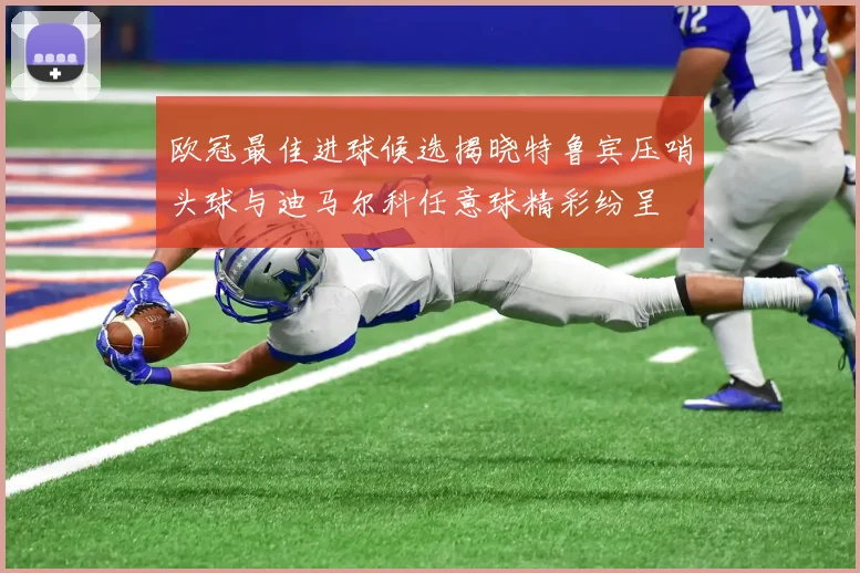 欧冠最佳进球候选揭晓特鲁宾压哨头球与迪马尔科任意球精彩纷呈