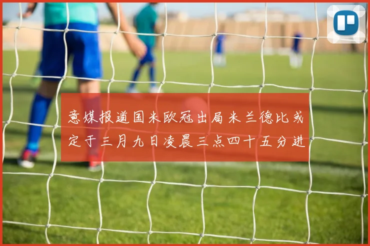 意媒报道国米欧冠出局米兰德比或定于三月九日凌晨三点四十五分进行