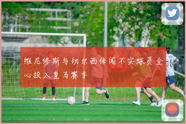 维尼修斯与切尔西传闻不实球员全心投入皇马赛季