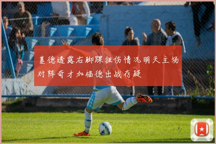 基德透露右脚踝扭伤情况明天主场对阵奇才加福德出战存疑