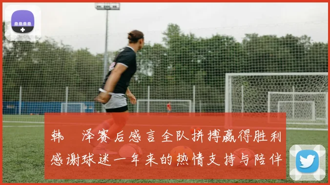 韩镕泽赛后感言全队拼搏赢得胜利感谢球迷一年来的热情支持与陪伴