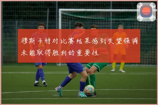 穆斯卡特对比赛结果感到失望强调未能取得胜利的重要性