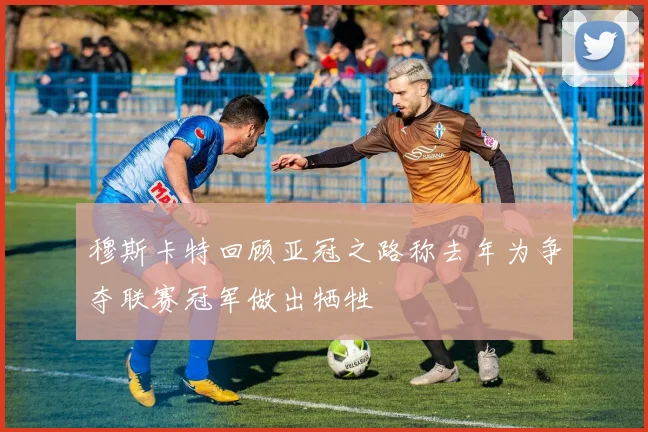穆斯卡特回顾亚冠之路称去年为争夺联赛冠军做出牺牲