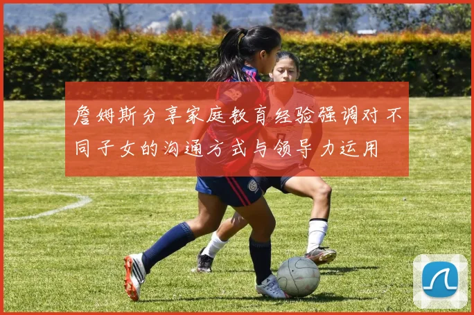 詹姆斯分享家庭教育经验强调对不同子女的沟通方式与领导力运用