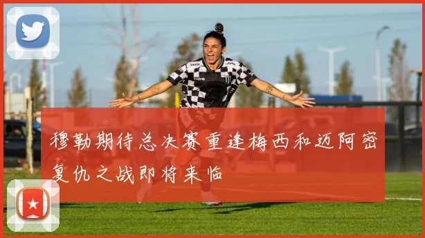 穆勒期待总决赛重逢梅西和迈阿密复仇之战即将来临