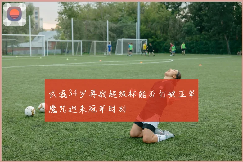 武磊34岁再战超级杯能否打破亚军魔咒迎来冠军时刻