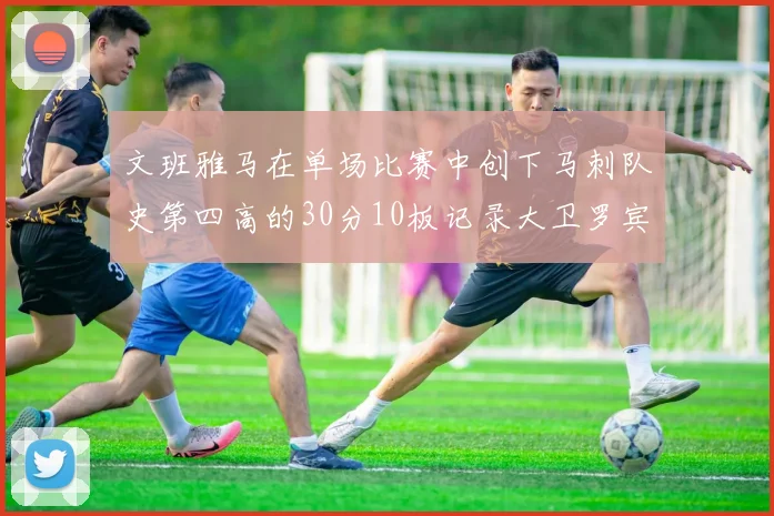 文班雅马在单场比赛中创下马刺队史第四高的30分10板记录大卫罗宾逊仍保持最多记录