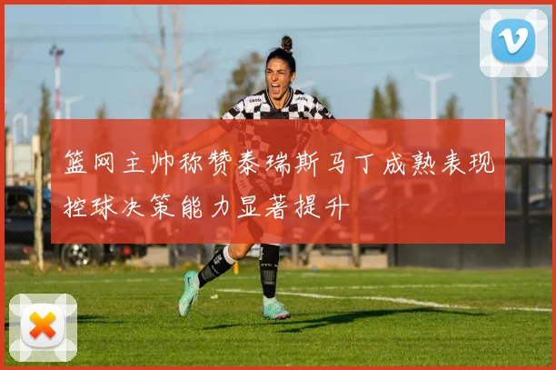 篮网主帅称赞泰瑞斯马丁成熟表现控球决策能力显著提升