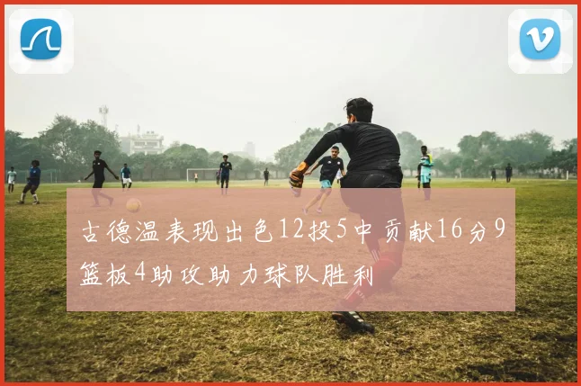 古德温表现出色12投5中贡献16分9篮板4助攻助力球队胜利