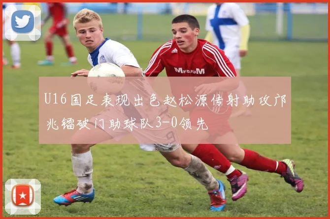 U16国足表现出色赵松源传射助攻邝兆镭破门助球队3-0领先