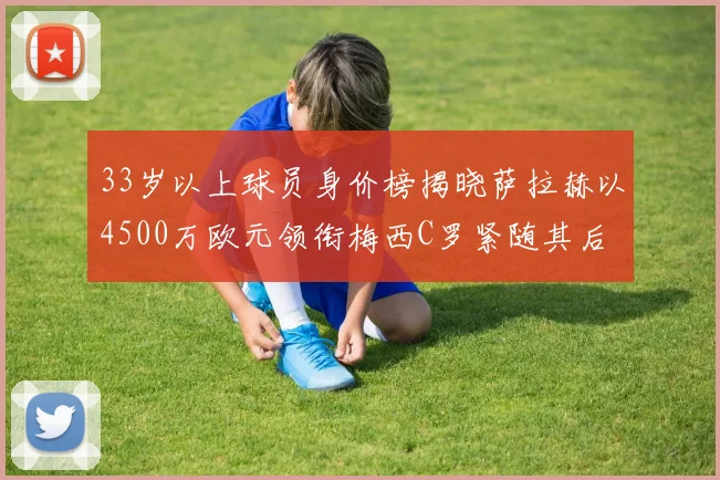 33岁以上球员身价榜揭晓萨拉赫以4500万欧元领衔梅西C罗紧随其后