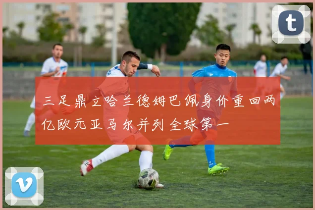 三足鼎立哈兰德姆巴佩身价重回两亿欧元亚马尔并列全球第一