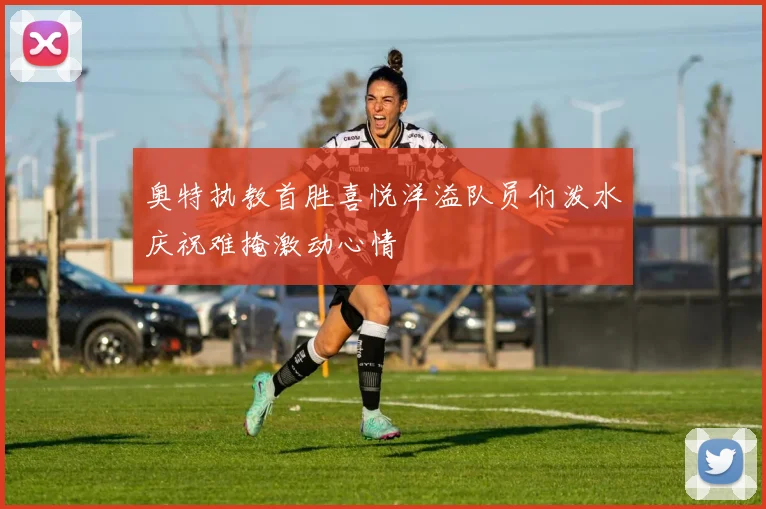 奥特执教首胜喜悦洋溢队员们泼水庆祝难掩激动心情