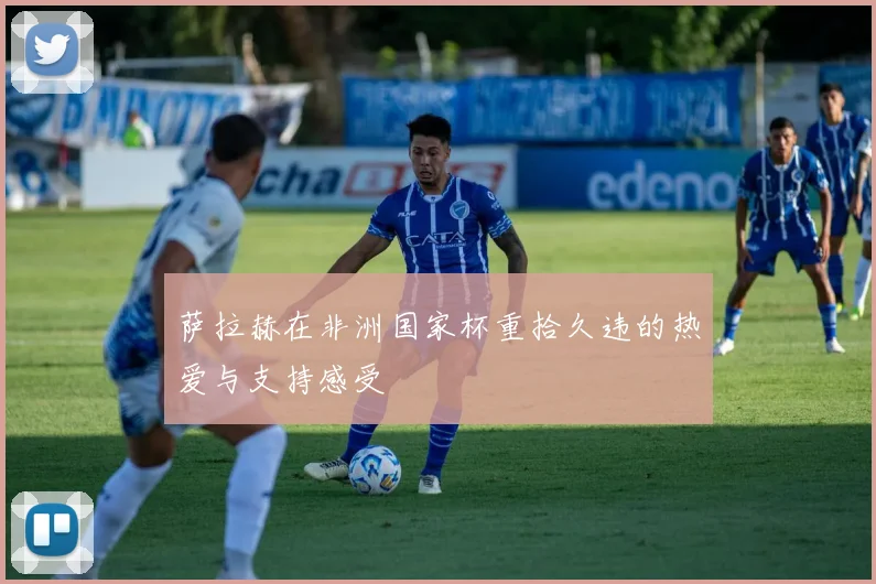萨拉赫在非洲国家杯重拾久违的热爱与支持感受