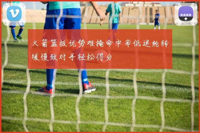 火箭篮板优势难掩命中率低迷轮转缓慢致对手轻松得分