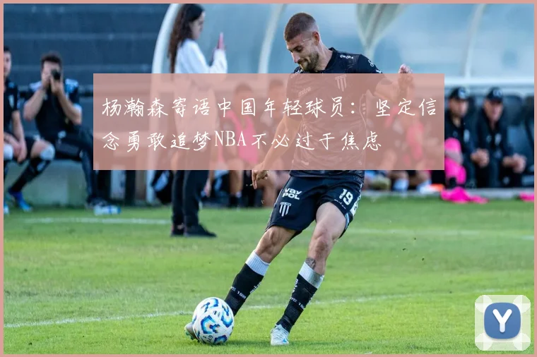 杨瀚森寄语中国年轻球员：坚定信念勇敢追梦NBA不必过于焦虑