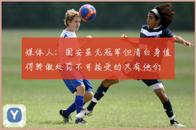 媒体人：国安虽无冠军但清白身值得骄傲处罚不可接受的只有他们