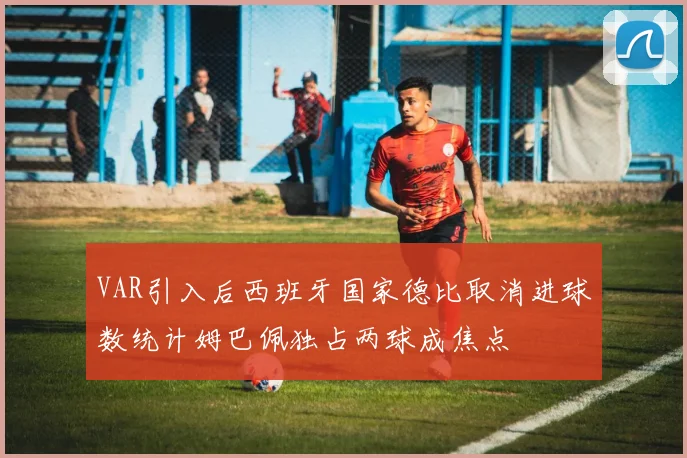 VAR引入后西班牙国家德比取消进球数统计姆巴佩独占两球成焦点