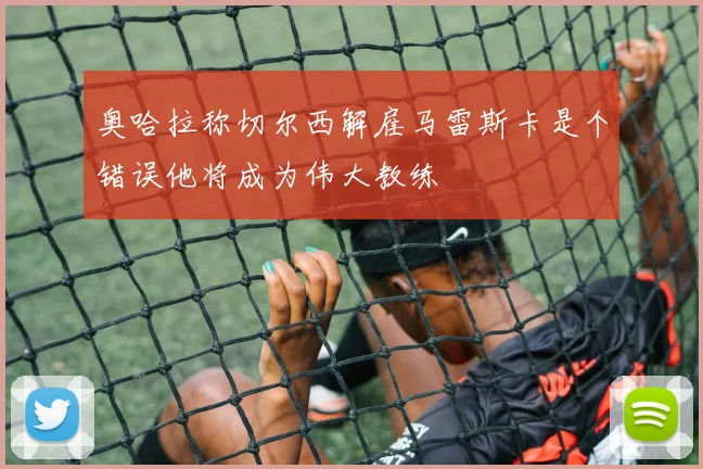 奥哈拉称切尔西解雇马雷斯卡是个错误他将成为伟大教练
