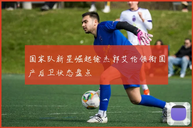 国家队新星崛起徐杰郭艾伦领衔国产后卫状态盘点