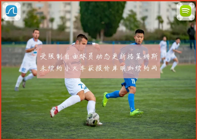 受限制自由球员动态更新格莱姆斯未续约小火车获报价库明加续约两年解析