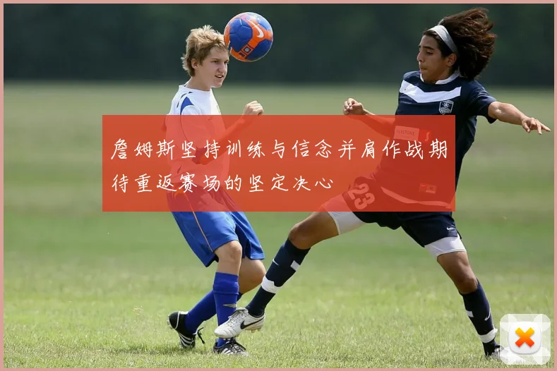 詹姆斯坚持训练与信念并肩作战期待重返赛场的坚定决心