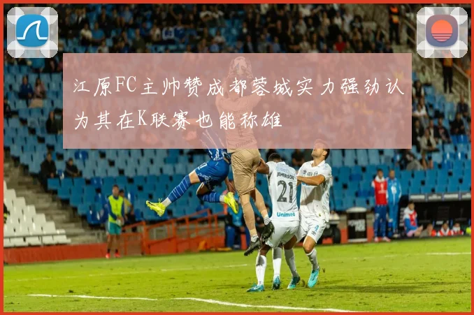 江原FC主帅赞成都蓉城实力强劲认为其在K联赛也能称雄