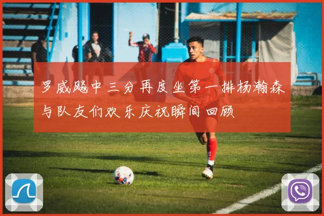 罗威飚中三分再度坐第一排杨瀚森与队友们欢乐庆祝瞬间回顾
