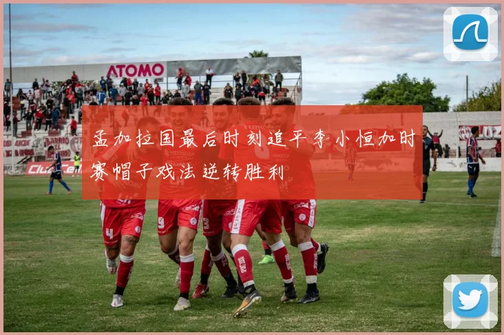孟加拉国最后时刻追平李小恒加时赛帽子戏法逆转胜利