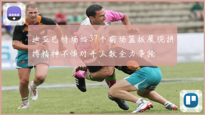 迪亚巴特场均37个前场篮板展现拼搏精神不惧对手人数全力争抢