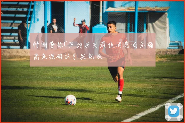 特朗普称C罗为历史最佳消息尚无确凿来源确认引发热议