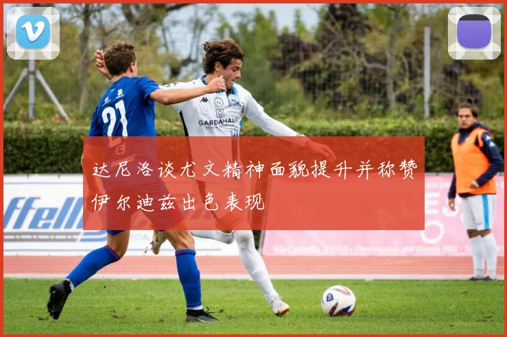 达尼洛谈尤文精神面貌提升并称赞伊尔迪兹出色表现