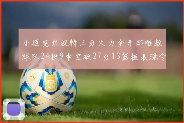小迈克尔波特三分火力全开却难救球队24投9中空砍27分13篮板表现令人唏嘘