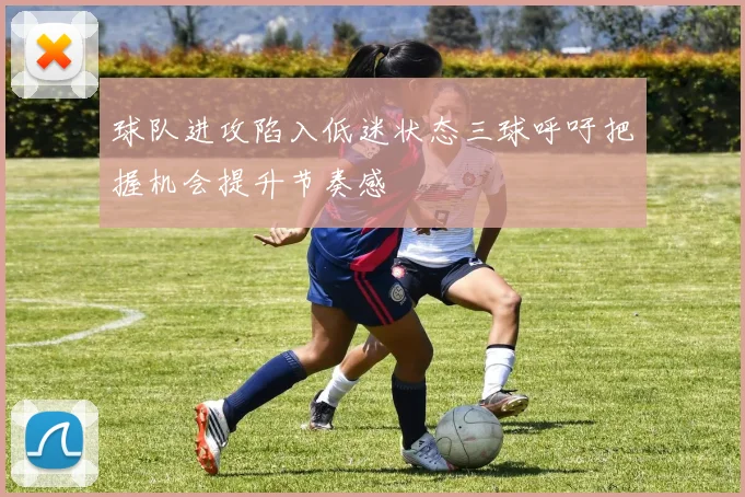 球队进攻陷入低迷状态三球呼吁把握机会提升节奏感