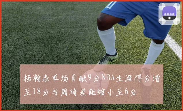杨瀚森单场贡献9分NBA生涯得分增至18分与周琦差距缩小至6分
