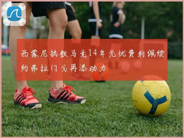 西蒙尼执教马竞14年无忧费利佩续约弗拉门戈再添动力