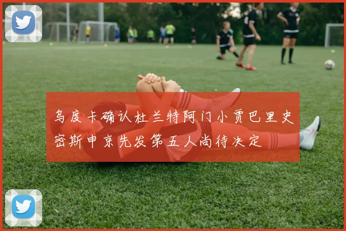 乌度卡确认杜兰特阿门小贾巴里史密斯申京先发第五人尚待决定