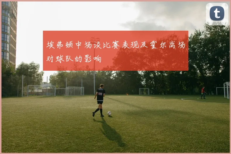 埃弗顿中场谈比赛表现及霍尔离场对球队的影响