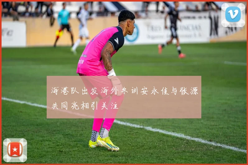 海港队出发海外冬训安永佳与张源共同亮相引关注