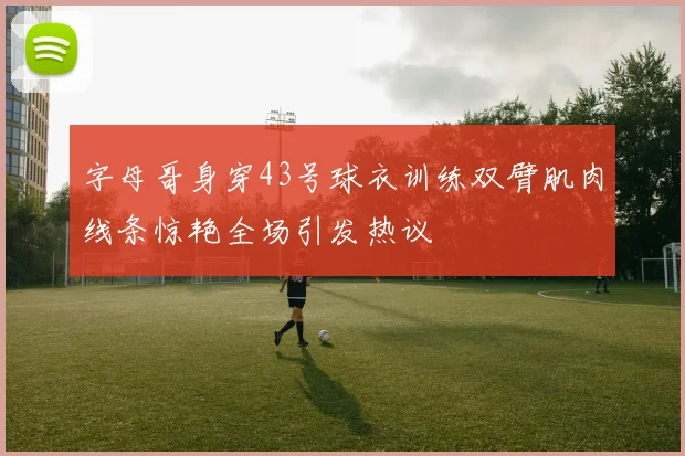 字母哥身穿43号球衣训练双臂肌肉线条惊艳全场引发热议