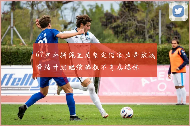 67岁加斯佩里尼坚定信念力争欧战资格计划继续执教不考虑退休