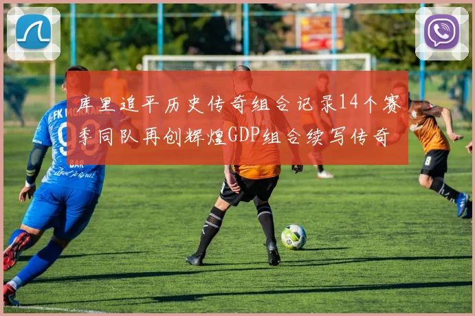 库里追平历史传奇组合记录14个赛季同队再创辉煌GDP组合续写传奇