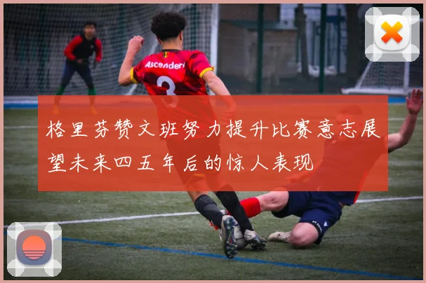 格里芬赞文班努力提升比赛意志展望未来四五年后的惊人表现