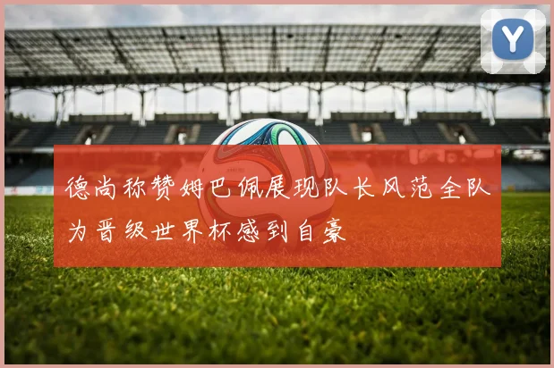 德尚称赞姆巴佩展现队长风范全队为晋级世界杯感到自豪