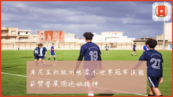 库尼亚积极训练柔术世界冠军技能获赞誉展现运动精神